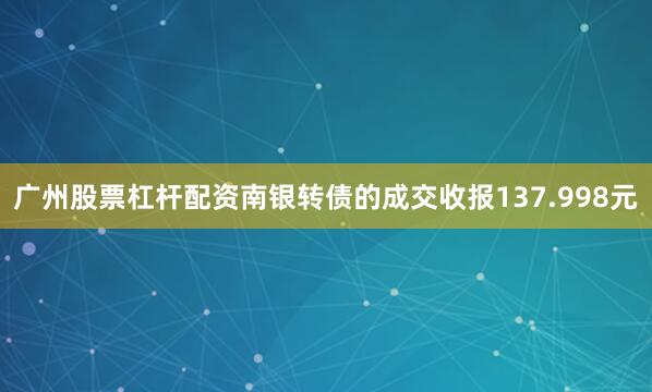 广州股票杠杆配资南银转债的成交收报137.998元