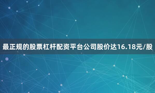 最正规的股票杠杆配资平台公司股价达16.18元/股