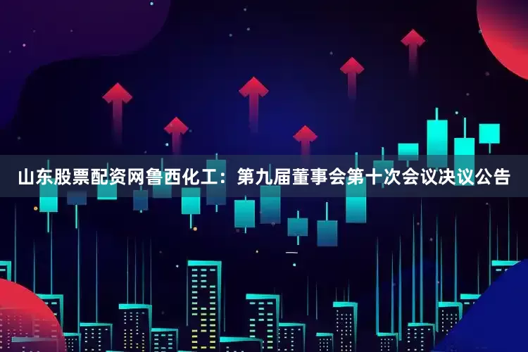 山东股票配资网鲁西化工：第九届董事会第十次会议决议公告