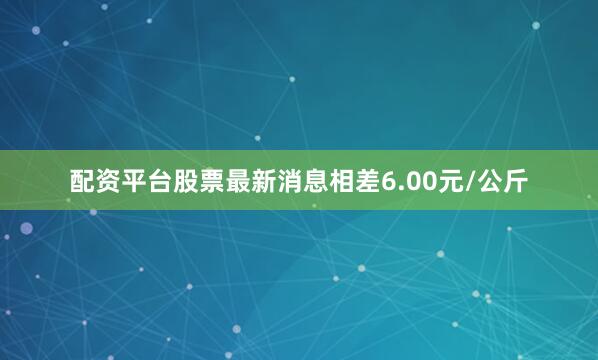 配资平台股票最新消息相差6.00元/公斤