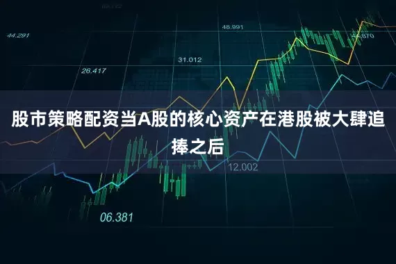 股市策略配资当A股的核心资产在港股被大肆追捧之后