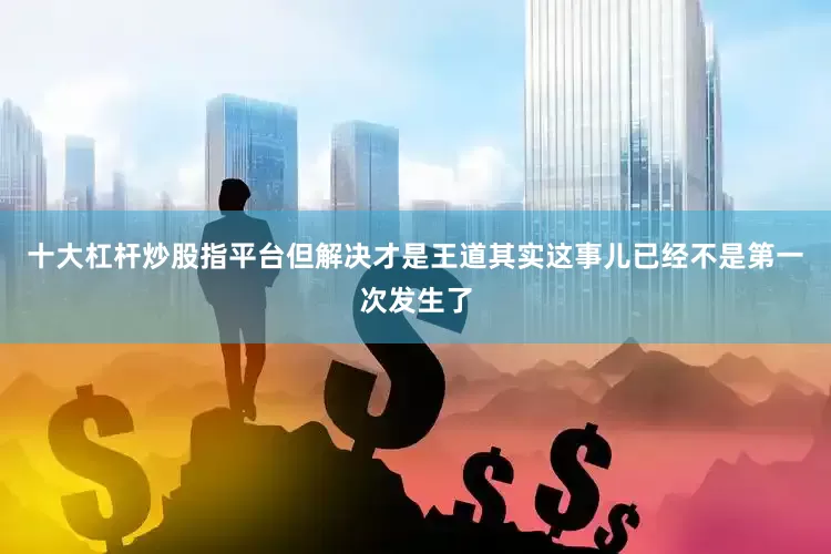 十大杠杆炒股指平台但解决才是王道其实这事儿已经不是第一次发生了