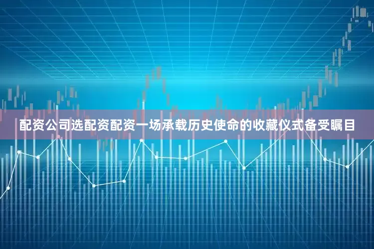 配资公司选配资配资一场承载历史使命的收藏仪式备受瞩目