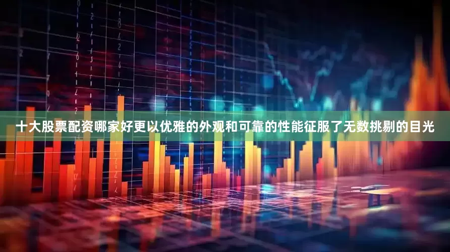 十大股票配资哪家好更以优雅的外观和可靠的性能征服了无数挑剔的目光