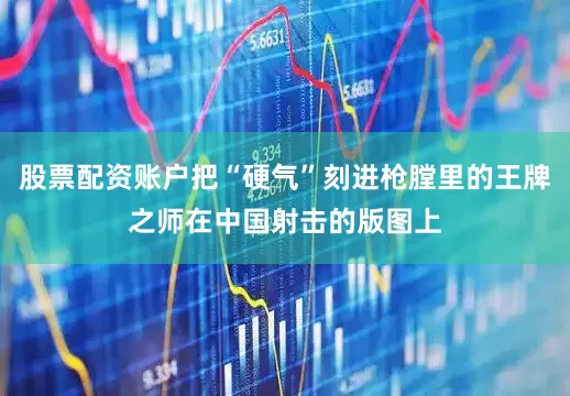 股票配资账户把“硬气”刻进枪膛里的王牌之师在中国射击的版图上