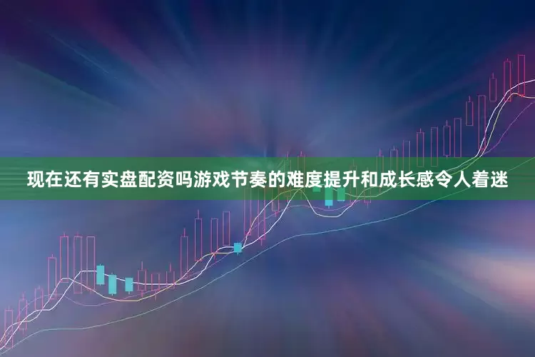 现在还有实盘配资吗游戏节奏的难度提升和成长感令人着迷